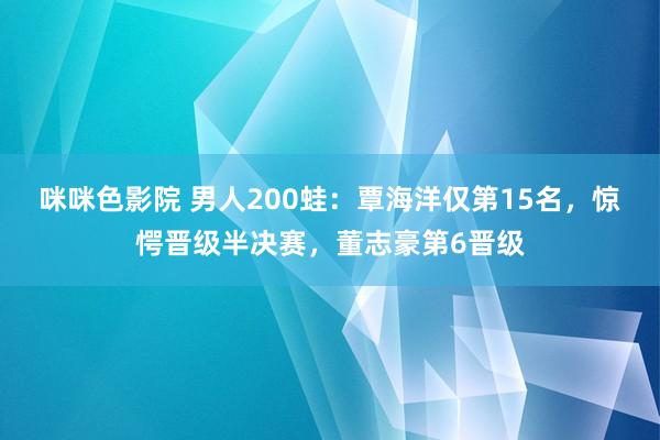 咪咪色影院 男人200蛙：覃海洋仅第15名，惊愕晋级半决赛，董志豪第6晋级