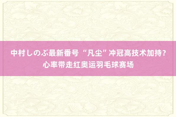 中村しのぶ最新番号 “凡尘”冲冠高技术加持？心率带走红奥运羽毛球赛场