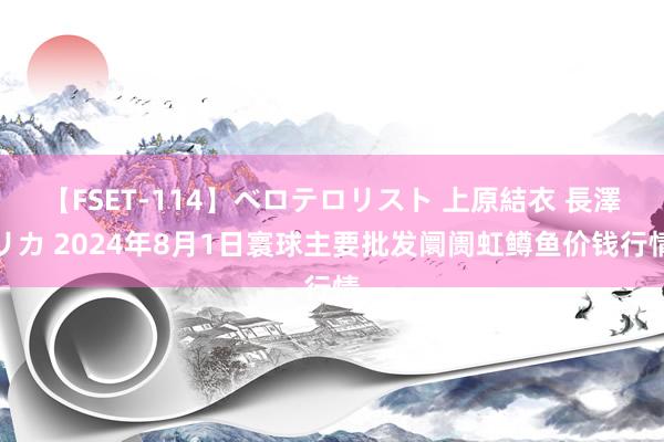 【FSET-114】ベロテロリスト 上原結衣 長澤リカ 2024年8月1日寰球主要批发阛阓虹鳟鱼价钱行情