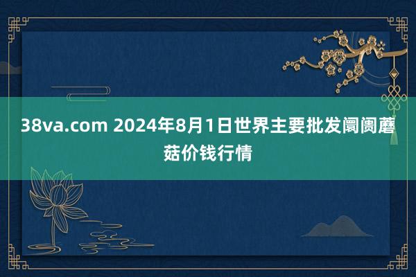 38va.com 2024年8月1日世界主要批发阛阓蘑菇价钱行情