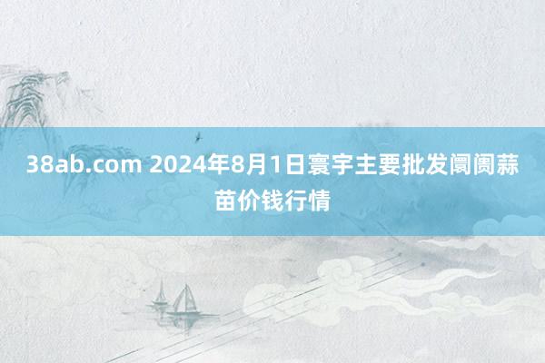 38ab.com 2024年8月1日寰宇主要批发阛阓蒜苗价钱行情