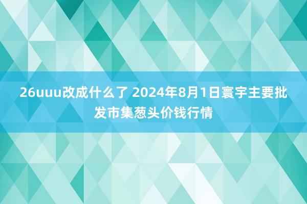 26uuu改成什么了 2024年8月1日寰宇主要批发市集葱头价钱行情