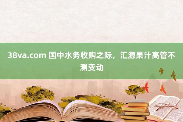 38va.com 国中水务收购之际，汇源果汁高管不测变动