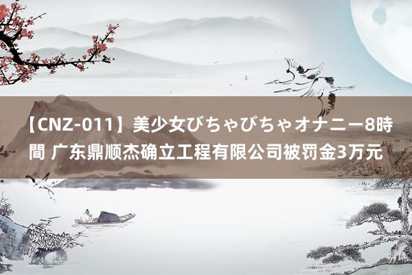 【CNZ-011】美少女びちゃびちゃオナニー8時間 广东鼎顺杰确立工程有限公司被罚金3万元