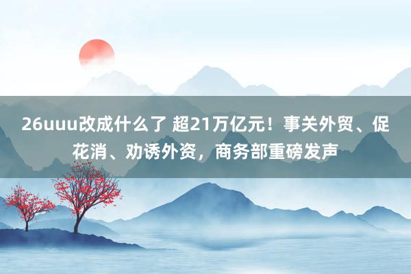 26uuu改成什么了 超21万亿元！事关外贸、促花消、劝诱外资，商务部重磅发声