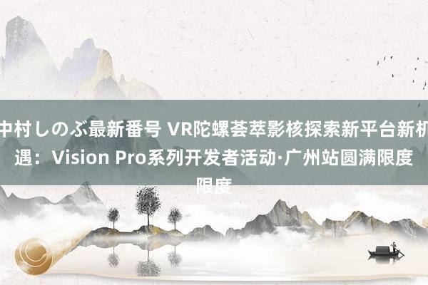 中村しのぶ最新番号 VR陀螺荟萃影核探索新平台新机遇：Vision Pro系列开发者活动·广州站圆满限度