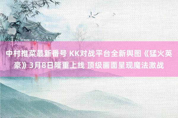 中村推菜最新番号 KK对战平台全新舆图《猛火英豪》3月8日隆重上线 顶级画面呈现魔法激战