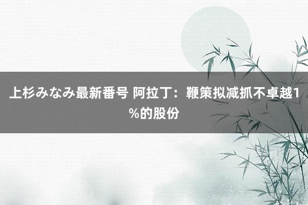 上杉みなみ最新番号 阿拉丁：鞭策拟减抓不卓越1%的股份