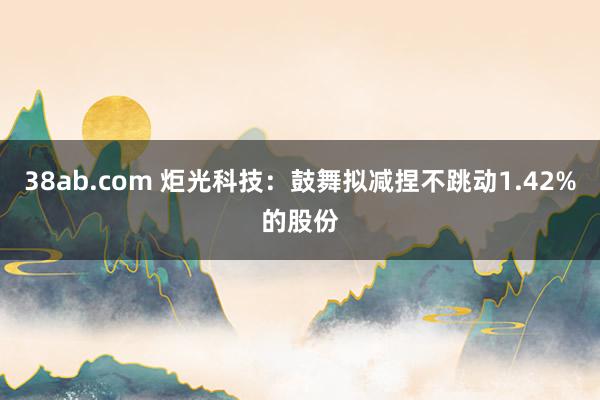 38ab.com 炬光科技：鼓舞拟减捏不跳动1.42%的股份