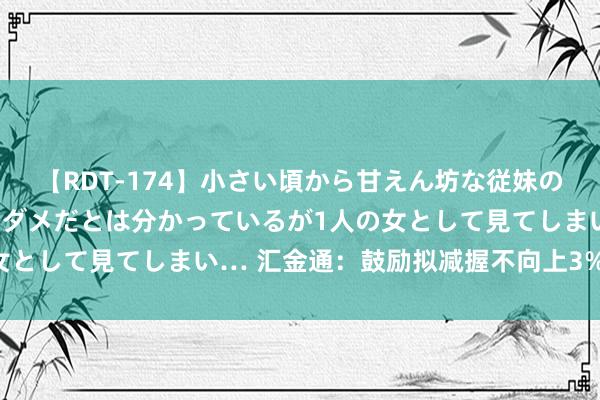 【RDT-174】小さい頃から甘えん坊な従妹の発育途中の躰が気になりダメだとは分かっているが1人の女として見てしまい… 汇金通：鼓励拟减握不向上3%的股份