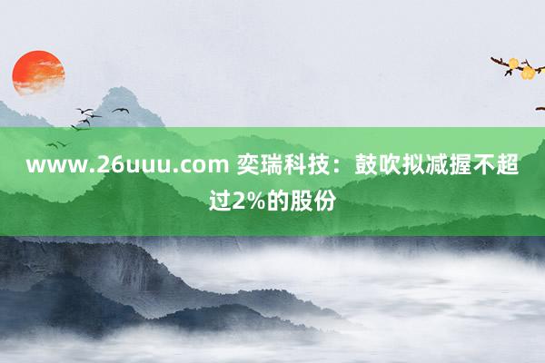 www.26uuu.com 奕瑞科技：鼓吹拟减握不超过2%的股份