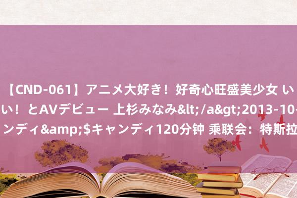 【CND-061】アニメ大好き！好奇心旺盛美少女 いろんなHを経験したい！とAVデビュー 上杉みなみ</a>2013-10-01キャンディ&$キャンディ120分钟 乘联会：特斯拉中国7月批发销量74117辆