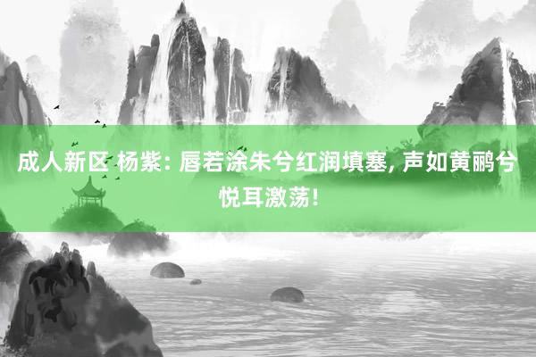 成人新区 杨紫: 唇若涂朱兮红润填塞， 声如黄鹂兮悦耳激荡!