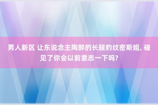 男人新区 让东说念主陶醉的长腿豹纹密斯姐， 碰见了你会以前意志一下吗?