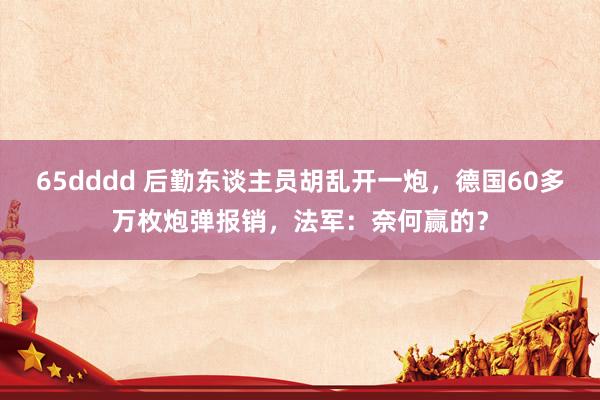 65dddd 后勤东谈主员胡乱开一炮，德国60多万枚炮弹报销，法军：奈何赢的？