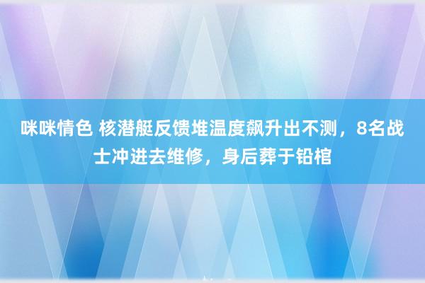 咪咪情色 核潜艇反馈堆温度飙升出不测，8名战士冲进去维修，身后葬于铅棺