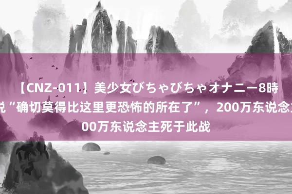 【CNZ-011】美少女びちゃびちゃオナニー8時間 史众人说“确切莫得比这里更恐怖的所在了”，200万东说念主死于此战