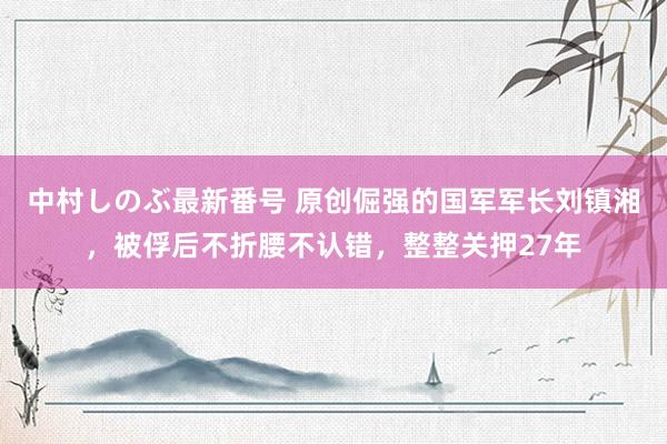 中村しのぶ最新番号 原创倔强的国军军长刘镇湘，被俘后不折腰不认错，整整关押27年