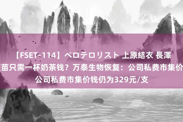 【FSET-114】ベロテロリスト 上原結衣 長澤リカ 国产HPV疫苗只需一杯奶茶钱？万泰生物恢复：公司私费市集价钱仍为329元/支