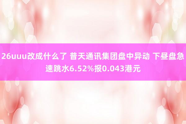 26uuu改成什么了 普天通讯集团盘中异动 下昼盘急速跳水6.52%报0.043港元