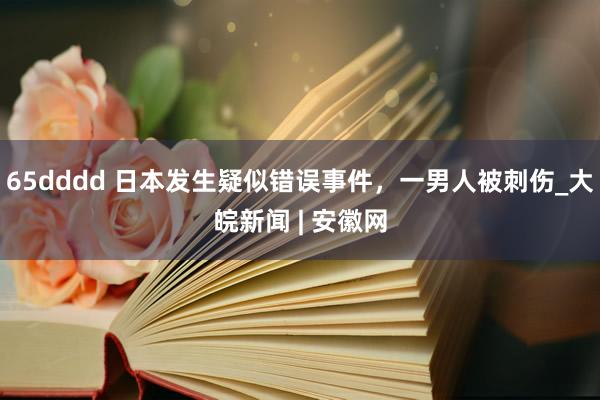 65dddd 日本发生疑似错误事件，一男人被刺伤_大皖新闻 | 安徽网