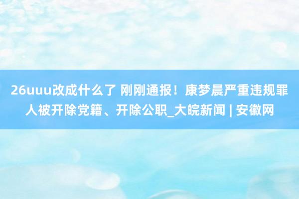 26uuu改成什么了 刚刚通报！康梦晨严重违规罪人被开除党籍、开除公职_大皖新闻 | 安徽网