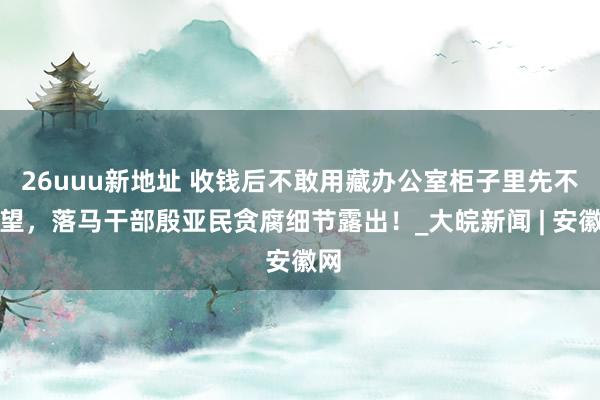 26uuu新地址 收钱后不敢用藏办公室柜子里先不雅望，落马干部殷亚民贪腐细节露出！_大皖新闻 | 安徽网