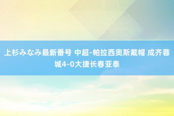 上杉みなみ最新番号 中超-帕拉西奥斯戴帽 成齐蓉城4-0大捷长春亚泰