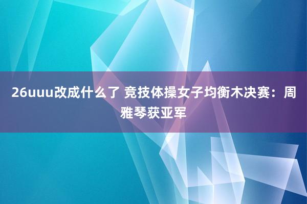 26uuu改成什么了 竞技体操女子均衡木决赛：周雅琴获亚军