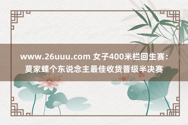 www.26uuu.com 女子400米栏回生赛：莫家蝶个东说念主最佳收货晋级半决赛