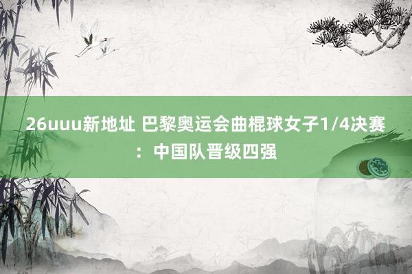 26uuu新地址 巴黎奥运会曲棍球女子1/4决赛：中国队晋级四强