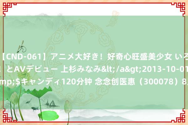 【CND-061】アニメ大好き！好奇心旺盛美少女 いろんなHを経験したい！とAVデビュー 上杉みなみ</a>2013-10-01キャンディ&$キャンディ120分钟 念念创医惠（300078）8月5日主力资金净卖出6764.33万元