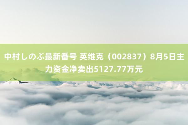 中村しのぶ最新番号 英维克（002837）8月5日主力资金净卖出5127.77万元