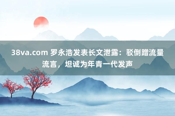 38va.com 罗永浩发表长文泄露：驳倒蹭流量流言，坦诚为年青一代发声