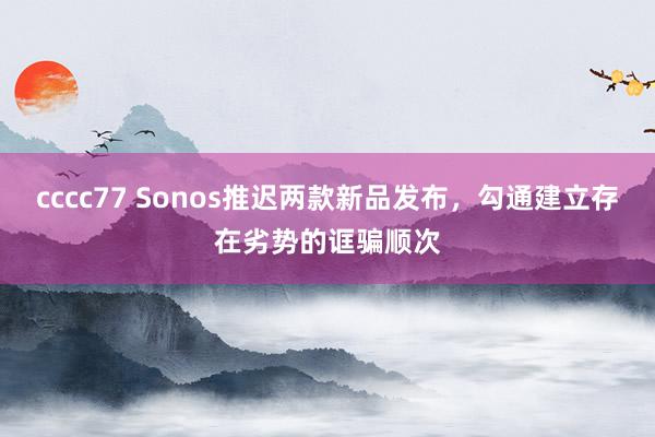 cccc77 Sonos推迟两款新品发布，勾通建立存在劣势的诓骗顺次