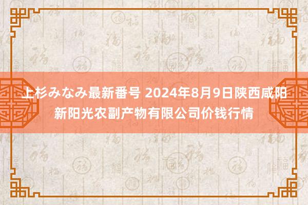 上杉みなみ最新番号 2024年8月9日陕西咸阳新阳光农副产物有限公司价钱行情