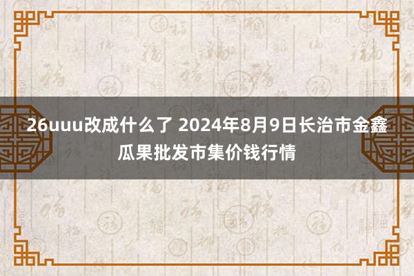 26uuu改成什么了 2024年8月9日长治市金鑫瓜果批发市集价钱行情