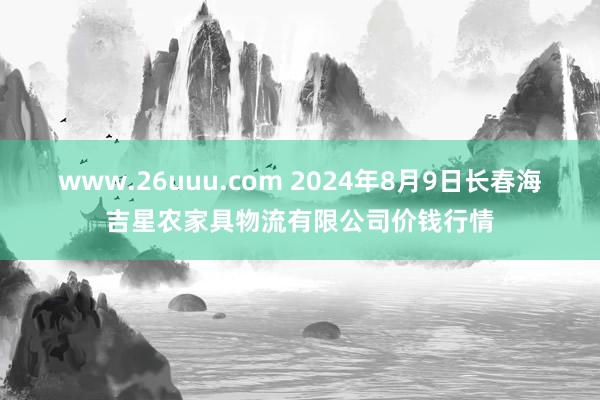 www.26uuu.com 2024年8月9日长春海吉星农家具物流有限公司价钱行情