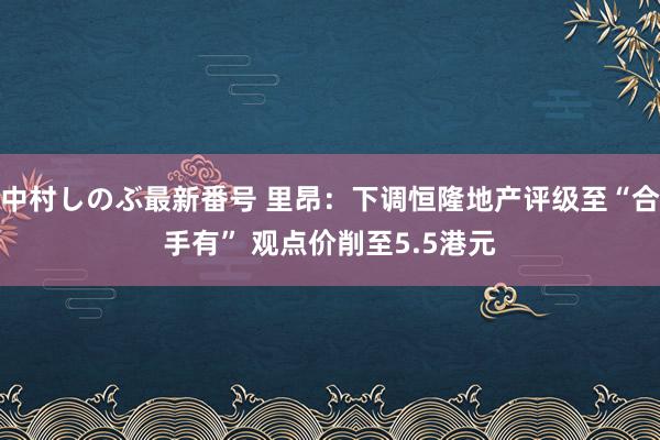 中村しのぶ最新番号 里昂：下调恒隆地产评级至“合手有” 观点价削至5.5港元