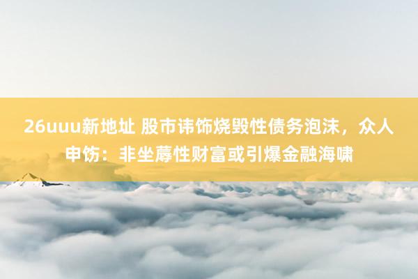 26uuu新地址 股市讳饰烧毁性债务泡沫，众人申饬：非坐蓐性财富或引爆金融海啸