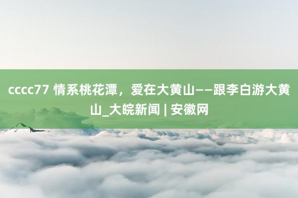 cccc77 情系桃花潭，爱在大黄山——跟李白游大黄山_大皖新闻 | 安徽网