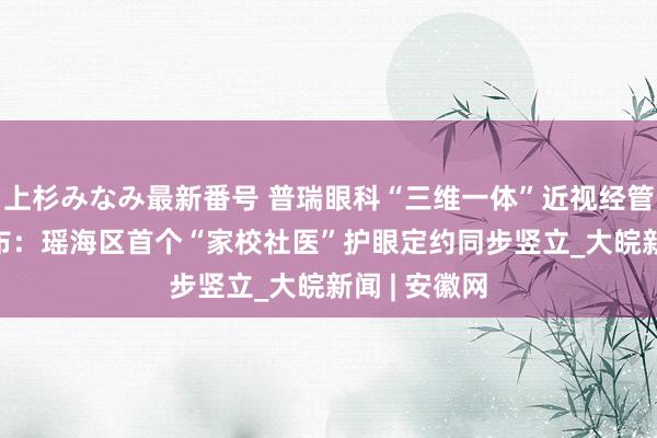 上杉みなみ最新番号 普瑞眼科“三维一体”近视经管决议2.0发布：瑶海区首个“家校社医”护眼定约同步竖立_大皖新闻 | 安徽网