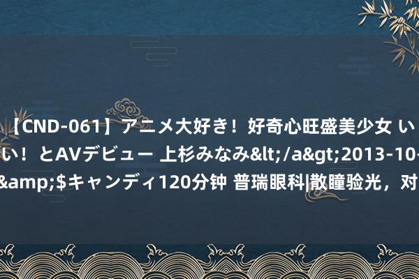 【CND-061】アニメ大好き！好奇心旺盛美少女 いろんなHを経験したい！とAVデビュー 上杉みなみ</a>2013-10-01キャンディ&$キャンディ120分钟 普瑞眼科|散瞳验光，对眼睛有伤害吗？_大皖新闻 | 安徽网