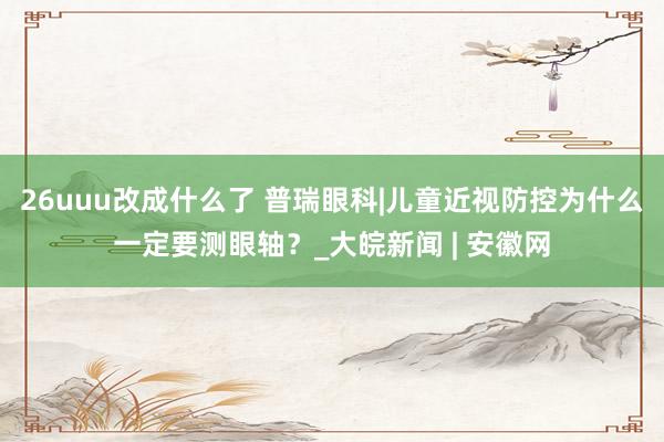 26uuu改成什么了 普瑞眼科|儿童近视防控为什么一定要测眼轴？_大皖新闻 | 安徽网