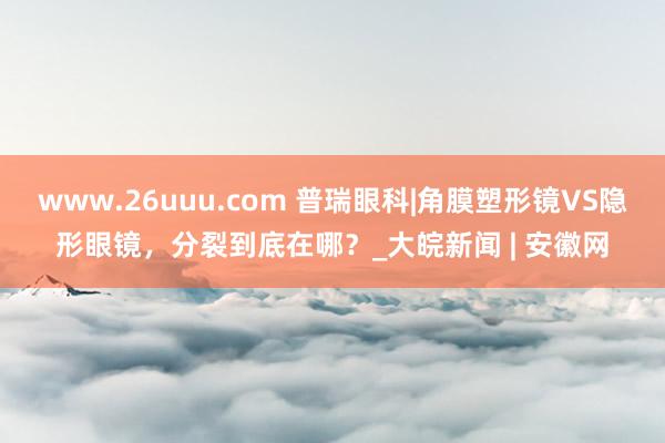 www.26uuu.com 普瑞眼科|角膜塑形镜VS隐形眼镜，分裂到底在哪？_大皖新闻 | 安徽网