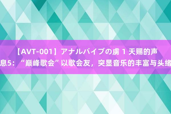 【AVT-001】アナルバイブの虜 1 天赐的声息5：“巅峰歌会”以歌会友，突显音乐的丰富与头绪