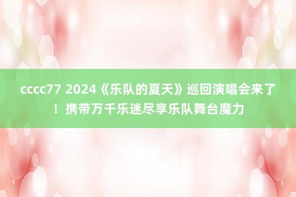 cccc77 2024《乐队的夏天》巡回演唱会来了！携带万千乐迷尽享乐队舞台魔力