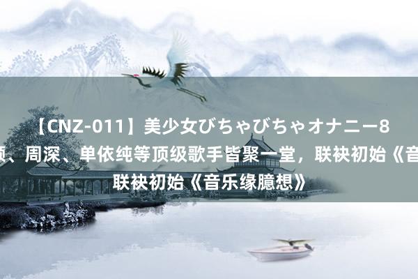 【CNZ-011】美少女びちゃびちゃオナニー8時間 张靓颖、周深、单依纯等顶级歌手皆聚一堂，联袂初始《音乐缘臆想》