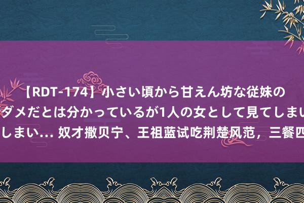 【RDT-174】小さい頃から甘えん坊な従妹の発育途中の躰が気になりダメだとは分かっているが1人の女として見てしまい… 奴才撒贝宁、王祖蓝试吃荆楚风范，三餐四季湖北篇精彩上线！