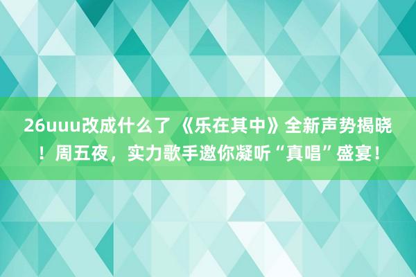 26uuu改成什么了 《乐在其中》全新声势揭晓！周五夜，实力歌手邀你凝听“真唱”盛宴！